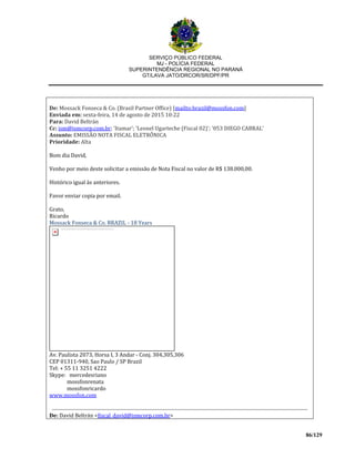 SERVIÇO PÚBLICO FEDERAL
MJ - POLÍCIA FEDERAL
SUPERINTENDÊNCIA REGIONAL NO PARANÁ
GT/LAVA JATO/DRCOR/SR/DPF/PR
86/129
De: Mossack Fonseca & Co. (Brasil Partner Office) [mailto:brazil@mossfon.com]
Enviada em: sexta-feira, 14 de agosto de 2015 10:22
Para: David Beltrán
Cc: ism@ismcorp.com.br; 'Itamar'; 'Leonel Ugarteche (Fiscal 02)'; '053 DIEGO CABRAL'
Assunto: EMISSÃO NOTA FISCAL ELETRÔNICA
Prioridade: Alta
Bom dia David,
Venho por meio deste solicitar a emissão de Nota Fiscal no valor de R$ 138.000,00.
Histórico igual às anteriores.
Favor enviar copia por email.
Grato,
Ricardo
Mossack Fonseca & Co. BRAZIL - 18 Years
Av. Paulista 2073, Horsa I, 3 Andar - Conj. 304,305,306
CEP 01311-940, Sao Paulo / SP Brazil
Tel: + 55 11 3251 4222
Skype: mercedesriano
mossfonrenata
mossfonricardo
www.mossfon.com
De: David Beltrán <fiscal_david@ismcorp.com.br>
 