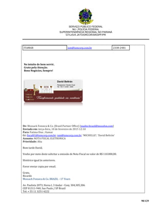 SERVIÇO PÚBLICO FEDERAL
MJ - POLÍCIA FEDERAL
SUPERINTENDÊNCIA REGIONAL NO PARANÁ
GT/LAVA JATO/DRCOR/SR/DPF/PR
90/129
ITAMAR ism@ismcorp.com.br 2338-2481
No intuito de bem servir,
Grato pela Atenção.
Bons Negócios, Sempre!
De: Mossack Fonseca & Co. (Brasil Partner Office) [mailto:brazil@mossfon.com]
Enviada em: terça-feira, 10 de fevereiro de 2015 12:10
Para: Fatima Dias ; Itamar
Cc: fiscal01@ismcorp.com.br; ism@ismcorp.com.br; 'MICHELLE'; 'David Beltrán'
Assunto: NOTA FISCAL ELETRONICA
Prioridade: Alta
Bom tarde David,
Venho por meio deste solicitar a emissão de Nota Fiscal no valor de R$ 110.000,00.
Histórico igual às anteriores.
Favor enviar copia por email.
Grato,
Ricardo
Mossack Fonseca & Co. BRAZIL - 17 Years
Av. Paulista 2073, Horsa I, 3 Andar - Conj. 304,305,306
CEP 01311-940, Sao Paulo / SP Brazil
Tel: + 55 11 3251 4222
 
