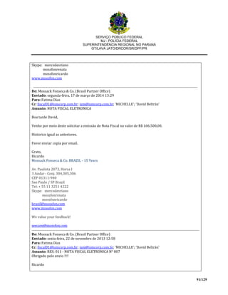 SERVIÇO PÚBLICO FEDERAL
MJ - POLÍCIA FEDERAL
SUPERINTENDÊNCIA REGIONAL NO PARANÁ
GT/LAVA JATO/DRCOR/SR/DPF/PR
91/129
Skype: mercedesriano
mossfonrenata
mossfonricardo
www.mossfon.com
De: Mossack Fonseca & Co. (Brasil Partner Office)
Enviado: segunda-feira, 17 de março de 2014 13:29
Para: Fatima Dias
Cc: fiscal01@ismcorp.com.br; ism@ismcorp.com.br; 'MICHELLE'; 'David Beltrán'
Assunto: NOTA FISCAL ELETRONICA
Boa tarde David,
Venho por meio deste solicitar a emissão de Nota Fiscal no valor de R$ 106.500,00.
Historico igual as anteriores.
Favor enviar copia por email.
Grato,
Ricardo
Mossack Fonseca & Co. BRAZIL - 15 Years
Av. Paulista 2073, Horsa I
3 Andar - Conj. 304,305,306
CEP 01311-940
Sao Paulo / SP Brazil
Tel: + 55 11 3251 4222
Skype: mercedesriano
mossfonrenata
mossfonricardo
brazil@mossfon.com
www.mossfon.com
We value your feedback!
wecare@mossfon.com
De: Mossack Fonseca & Co. (Brasil Partner Office)
Enviado: sexta-feira, 22 de novembro de 2013 12:58
Para: Fatima Dias
Cc: fiscal01@ismcorp.com.br; ism@ismcorp.com.br; 'MICHELLE'; 'David Beltrán'
Assunto: RES: 011 - NOTA FISCAL ELETRONICA N° 007
Obrigado pelo envio !!!!
Ricardo
 