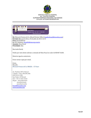 SERVIÇO PÚBLICO FEDERAL
MJ - POLÍCIA FEDERAL
SUPERINTENDÊNCIA REGIONAL NO PARANÁ
GT/LAVA JATO/DRCOR/SR/DPF/PR
94/129
De: Mossack Fonseca & Co. (Brasil Partner Office) [mailto:brazil@mossfon.com]
Enviada em: quarta-feira, 24 de julho de 2013 16:31
Para: David Beltrán
Cc: 053 Adailton; fiscal02@ismcorp.com.br
Assunto: Nota Fiscal
Prioridade: Alta
Boa tarde David,
Venho por meio deste solicitar a emissão de Nota Fiscal no valor de R$ 88.710,00.
Historico igual as anteriores.
Favor enviar copia por email.
Grato,
Ricardo
Mossack Fonseca & Co. BRAZIL - 15 Years
Av. Paulista 2073, Horsa I
3 Andar - Conj. 304,305,306
CEP 01311-940
Sao Paulo / SP Brazil
Tel: + 55 11 3251 4222
Skype: mercedesriano
mossfonrenata
mossfonricardo
brazil@mossfon.com
www.mossfon.com
 