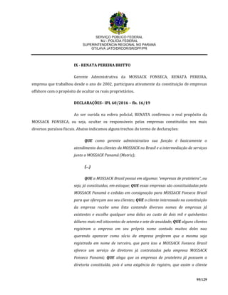 SERVIÇO PÚBLICO FEDERAL
MJ - POLÍCIA FEDERAL
SUPERINTENDÊNCIA REGIONAL NO PARANÁ
GT/LAVA JATO/DRCOR/SR/DPF/PR
95/129
IX - RENATA PEREIRA BRITTO
Gerente Administrativa da MOSSACK FONSECA, RENATA PEREIRA,
empresa que trabalhou desde o ano de 2002, participava ativamente da constituição de empresas
offshore com o propósito de ocultar os reais proprietários.
DECLARAÇÕES– IPL 60/2016 – fls. 16/19
Ao ser ouvida na esfera policial, RENATA confirmou o real propósito da
MOSSACK FONSECA, ou seja, ocultar os responsáveis pelas empresas constituídas nos mais
diversos paraísos fiscais. Abaixo indicamos alguns trechos do termo de declarações:
QUE como gerente administrativo sua função é basicamente o
atendimento dos clientes da MOSSACK no Brasil e a intermediação de serviços
junto a MOSSACK Panamá (Matriz);
(...)
QUE a MOSSACK Brasil possui em algumas "empresas de prateleira", ou
seja, já constituidas, em estoque; QUE essas empresas são constituidadas pela
MOSSACK Panamá e cedidas em consignação para MOSSACK Fonseca Brasil
para que ofereçam aos seu clientes; QUE o cliente interessado na constituição
da empresa recebe uma lista contendo diversos nomes de empresas já
existentes e escolhe qualquer uma delas ao custo de dois mil e quinhentos
dólares mais mil oitocentos de setenta e sete de anuidade; QUE alguns clientes
registram a empresa em seu próprio nome contudo muitos deles nao
querendo aparecer como sócio da empresa preferem que a mesma seja
registrada em nome de terceiro, que para isso a MOSSACK Fonseca Brasil
oferece um serviço de diretores já contratados pela empresa MOSSACK
Fonseca Panamá; QUE alega que as empresas de prateleira já possuem a
diretoria constituída, pois é uma exigência do registro, que assim o cliente
 
