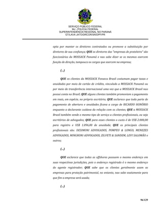SERVIÇO PÚBLICO FEDERAL
MJ - POLÍCIA FEDERAL
SUPERINTENDÊNCIA REGIONAL NO PARANÁ
GT/LAVA JATO/DRCOR/SR/DPF/PR
96/129
opta por manter os diretores contratados ou promove a substituição por
diretores de sua confiança; QUE os diretores das "empresas de prateleira" são
funcionários da MOSSACK Panamá e nao sabe dizer se os mesmos exercem
função de direção, tampouco os cargos que exercem na empresa;
(...)
QUE os clientes da MOSSACK Fonseca Brasil costumam pagar taxas e
anuidades por meio de cartão de crédito, vinculado a MOSSACK Panamá ou
por meio de transferência internacional uma vez que a MOSSACK Brasil nao
possui conta no Brasil; QUE alguns clientes também promoviam o pagamento
em reais, em espécie, no próprio escritório; QUE esclarece que toda parte de
pagamento de abertura e anuidades ficava a cargo de RICARDO HONÓRIO
enquanto a declarante cuidava da relação com os clientes; QUE a MOSSACK
Brasil também vende o mesmo tipo de serviço a clientes profissionais, ou seja
escritórios de advogados; QUE para esses clientes o custo é de US$ 2.000,00
para registro e US$ 1.096,00 de anuidade; QUE os principais clientes
profissionais são: DESIMONI ADVOGADOS, POMPEU & LONGO, MENEZES
ADVOGADOS, MINGRONI ADVOGADOS, ZILVETI & SANDEM, LEVI SALOMÃO e
outros;
(...)
QUE esclarece que todas as offshores possuem o mesmo endereço em
suas respectivas jurisdições, pois o endereço registrado é o mesmo endereço
do agente registrador; QUE sabe que os clientes geralmente usam as
empresas para proteção patrimonial, no entanto, nao sabe exatamente para
que fim a empresa será usada;
(...)
 