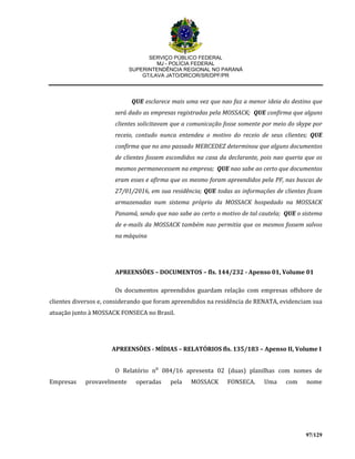 SERVIÇO PÚBLICO FEDERAL
MJ - POLÍCIA FEDERAL
SUPERINTENDÊNCIA REGIONAL NO PARANÁ
GT/LAVA JATO/DRCOR/SR/DPF/PR
97/129
QUE esclarece mais uma vez que nao faz a menor ideia do destino que
será dado as empresas registradas pela MOSSACK; QUE confirma que alguns
clientes solicitavam que a comunicação fosse somente por meio do skype por
receio, contudo nunca entendeu o motivo do receio de seus clientes; QUE
confirma que no ano passado MERCEDEZ determinou que alguns documentos
de clientes fossem escondidos na casa da declarante, pois nao queria que os
mesmos permanecessem na empresa; QUE nao sabe ao certo que documentos
eram esses e afirma que os mesmo foram apreendidos pela PF, nas buscas de
27/01/2016, em sua residência; QUE todas as informações de clientes ficam
armazenadas num sistema próprio da MOSSACK hospedado na MOSSACK
Panamá, sendo que nao sabe ao certo o motivo de tal cautela; QUE o sistema
de e-mails da MOSSACK também nao permitia que os mesmos fossem salvos
na máquina
APREENSÕES – DOCUMENTOS – fls. 144/232 - Apenso 01, Volume 01
Os documentos apreendidos guardam relação com empresas offshore de
clientes diversos e, considerando que foram apreendidos na residência de RENATA, evidenciam sua
atuação junto à MOSSACK FONSECA no Brasil.
APREENSÕES - MÍDIAS – RELATÓRIOS fls. 135/183 – Apenso II, Volume I
O Relatório n⁰ 084/16 apresenta 02 (duas) planilhas com nomes de
Empresas provavelmente operadas pela MOSSACK FONSECA. Uma com nome
 