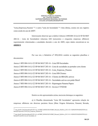 SERVIÇO PÚBLICO FEDERAL
MJ - POLÍCIA FEDERAL
SUPERINTENDÊNCIA REGIONAL NO PARANÁ
GT/LAVA JATO/DRCOR/SR/DPF/PR
98/129
“Lista_Empresas_Panama” 23 e outra “Lista de Sociedades” 24. Esta última, consta em seu registro
como sendo do ano de 2009”.
Interessante observar que a tabela 2 (Anexo-2 RPJ 084-16 LJ-22 SP-06 MAT
284-16 - Lista de Sociedades) relaciona 650 (seiscentos e cinquenta empresas offshore)
supostamente relacionadas a anuidades durante o ano de 2009, cujos dados encontram-se no
ANEXO V.
Por sua vez, o Relatório n⁰ 095/2016 contém as seguintes planilhas e
documentos:
Anexo-1 RPJ 084-16 LJ-22 SP-06 MAT 285-16 - Lista DD Sociedades
Anexo-2 RPJ 084-16 LJ-22 SP-06 MAT 285-16 - Lista de sociedades ao portador com cliente
Anexo-3 RPJ 084-16 LJ-22 SP-06 MAT 285-16 - Lista_Empresas_Panama
Anexo-4 RPJ 084-16 LJ-22 SP-06 MAT 285-16 - Lista DD Clientes
Anexo-5 RPJ 084-16 LJ-22 SP-06 MAT 285-16 - Clientes de BRAZIL activos
Anexo-6 RPJ 084-16 LJ-22 SP-06 MAT 285-16 - Sociedades activas con poder Brasil
Anexo-7 RPJ 084-16 LJ-22 SP-06 MAT 285-16 - Reportagem Panama Papers
Anexo-8 RPJ 084-16 LJ-22 SP-06 MAT 285-16 - Invoice CYNDAR
Dentre os oito apresentados acima, merecem destaque os seguintes:
a) A Planilha denominada “Lista DD Sociedades” apresenta relação de
empresas offshores em diversos paraísos fiscas (Ilhas Virgens Britanicas, Panamá, Nevada,
23
/img_Item03_ItemArrecadacao03.E01/vol_vol2/BKP_HD/BACKUPs/BKP_Mossack_PenDrive_2012-10-11/KINGSTON/KINGSTON (G) -
Backup/Expocomer 2010/Lista_Empresas_Panama.xls
24 /img_Item03_ItemArrecadacao03.E01/vol_vol2/BKP_HD/BACKUPs/BKP_Mossack_PenDrive_2012-10-11/KINGSTON/KINGSTON (G) -
Backup/Nevada BL/Lista de Sociedades.xls
 