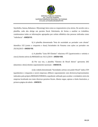 SERVIÇO PÚBLICO FEDERAL
MJ - POLÍCIA FEDERAL
SUPERINTENDÊNCIA REGIONAL NO PARANÁ
GT/LAVA JATO/DRCOR/SR/DPF/PR
99/129
Seychelles, Samoa, Bahamas e Wyoming), bem como os responsáveis e/ou sócios. De acordo com a
planilha, cada aba abriga um paraíso fiscal. Entretanto, de forma a auxiliar os trabalhos,
condensamos todas as informações agrupadas por ordem alfabética das pessoas indicadas como
“referência” - ANEXO VI.
b) A planilha denominada “lista de sociedade ao portador com cliente”
identifica 152 (cento e cinquenta e duas) Sociedades do Panama com ações ao portador em
29/10/2015 - ANEXO VII.
c) A planilha “Lista DD Clientes” relaciona 475 (quatrocentos e setenta e
cinco) clientes ativos da MOSSACK em 19/11/2014 - ANEXO VIII.
d) Por sua vez, a planilha “Clientes de Brasil Ativos” apresenta 202
(duzentos e dois) clientes supostamente nacionais – ANEXO IX.
e) Já a tabela denominada “Sociedades activas con poder Brasil” indica 559
(quinhentos e cinquenta e nove) empresas offshore supostamente com diretores/representantes
indicados pela própria MOSSACK FONSECA, expediente utilizado para ocultar o verdadeiro sócio da
empresa localizada nos mais diversos paraísos fiscais. Abaixo segue, apenas a titulo ilustrativo, a
primera página da tabela – ANEXO X.
 