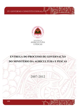 IV GOVERNO CONSTITUCIONAL
1/64
ENTREGA DO PROCESSO DE GOVERNAÇÃO
DO MINISTÉRIO DA AGRICULTURA E PESCAS
IV GOVERNO CONSTITUCIONAL
ENTREGA DO PROCESSO DE GOVERNAÇÃO
DO MINISTÉRIO DA AGRICULTURA E PESCAS
2007-2012
ENTREGA DO PROCESSO DE GOVERNAÇÃO
DO MINISTÉRIO DA AGRICULTURA E PESCAS
 