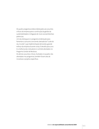 Os quatro programas estão endereçados aos assuntos
críticos da empresa para a construção da gestão da
sustentabilidade e mitigação de riscos socioambientais
potenciais.
Um dos destaques é o programa endereçado para
fomentar o consumo consciente, batizado de “Cuide do
seu mundo”, cuja implementação demandou grande
esforço da empresa durante 2009. O desafio para 2010
é a melhoria dos indicadores e controle abordados no
Programa Gestão de Resíduos.
Os demais assuntos críticos, ilustrados no quadro, não
abordados nos programas, também foram alvo de
iniciativas e projetos específicos.




                                             relatório de responsabilidade socioambiental 2009
                                                                                                 103
 