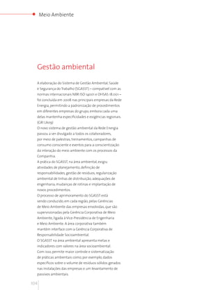 Meio Ambiente




  Gestão ambiental

  A elaboração do Sistema de Gestão Ambiental, Saúde
  e Segurança do Trabalho (SGASST) – compatível com as
  normas internacionais NBR ISO 14001 e OHSAS 18.001 –
  foi concluída em 2008 nas principais empresas da Rede
  Energia, permitindo a padronização de procedimentos
  em diferentes empresas do grupo, embora cada uma
  delas mantenha especificidades e exigências regionais.
  (GRI LA09)
  O novo sistema de gestão ambiental da Rede Energia
  passou a ser divulgado a todos os colaboradores,
  por meio de palestras, treinamentos, campanhas de
  consumo consciente e eventos para a conscientização
  da interação do meio ambiente com os processos da
  Companhia.
  A prática do SGASST, na área ambiental, exigiu
  atividades de planejamento, definição de
  responsabilidades, gestão de resíduos, regularização
  ambiental de linhas de distribuição, adequações de
  engenharia, mudanças de rotinas e implantação de
  novos procedimentos.
  O processo de aprimoramento do SGASST está
  sendo conduzido, em cada região, pelas Gerências
  de Meio Ambiente das empresas envolvidas, que são
  supervisionadas pela Gerência Corporativa de Meio
  Ambiente, ligada à Vice-Presidência de Engenharia
  e Meio Ambiente. A área corporativa também
  mantém interface com a Gerência Corporativa de
  Responsabilidade Socioambiental.
  O SGASST na área ambiental apresenta metas e
  indicadores com valores na área socioambiental.
  Com isso, permite maior controle e sistematização
  de práticas ambientais como, por exemplo, dados
  específicos sobre o volume de resíduos sólidos gerados
  nas instalações das empresas e um levantamento de
  passivos ambientais.

104
 