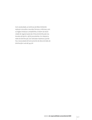 Com assiduidade, as Gerências de Meio Ambiente
realizam consultas e reuniões, formais e informais, com
os órgãos estaduais competentes, e tratam da neces-
sidade de regularização das linhas de distribuição nas
tensões de 69 kV e 138 kV já existentes. Em relação às
redes de distribuição, são realizadas tratativas quando
há a necessidade de licenciamento de obras de redes de
distribuição rural até 34,5 kV.




                                              relatório de responsabilidade socioambiental 2009
                                                                                                  107
 