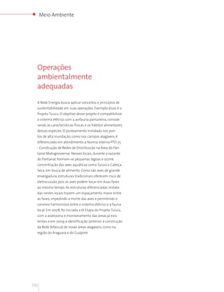 Meio Ambiente




  Operações
  ambientalmente
  adequadas

  A Rede Energia busca aplicar conceitos e princípios de
  sustentabilidade em suas operações. Exemplo disso é o
  Projeto Tuiuiu. O objetivo desse projeto é compatibilizar
  o sistema elétrico com a avifauna pantaneira, conside-
  rando as características físicas e os hábitos alimentares
  dessas espécies. O posteamento instalado nos pon-
  tos de alta inundação, como nos campos alagáveis, é
  diferenciado, em atendimento a Norma interna PTD 25
  - Construção de Redes de Distribuição na Área do Pan-
  tanal Matogrossense. Nesses locais, durante a vazante
  do Pantanal, formam-se pequenas lagoas e ocorre
  concentração das aves aquáticas como Tuiuiú e Cabeça
  Seca, em busca de alimento. Como são aves de grande
  envergadura, estruturas tradicionais oferecem risco de
  eletrocussão, pois as aves podem tocar em duas fases
  ao mesmo tempo. As estruturas diferenciadas instala-
  das nestes locais trazem um espaçamento maior entre
  as fases, impedindo a morte das aves e permitindo o
  convívio harmonioso entre o sistema elétrico e a fauna
  local. Em 2008, foi iniciada a III Etapa do Projeto Tuiuiú,
  com a assessoria e monitoramento das áreas já exis-
  tentes e em 2009 a identificação (anterior à construção
  da Rede Bifásica) de novas áreas alagáveis, como na
  região do Araguaia e do Guaporé.




110
 