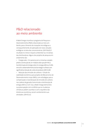 P&D relacionado
ao meio ambiente

A Rede Energia incentiva o programa de Pesquisa e
Desenvolvimento (P&D), relacionado ao meio am-
biente, para o fomento de inovações tecnológicas e,
consequentemente, de aplicações de novas soluções
ecológicas na área das concessionárias. (GRI EN26) O
resultado é o menor impacto ambiental nas iniciativas
das distribuidoras. Alguns dos projetos de pesquisa em
andamento são:
•   Energia solar – Em parceria com a Unicamp, o projeto
prevê a construção de um módulo solar que permite a
transformação de energia solar em energia elétrica. O dife-
rencial é o desenvolvimento da tecnologia no Brasil, com
significativa redução de custos do produto. (GRI EU08)
•   Redução das emissões de carbono – Estudo da
viabilidade econômica para projetos de Mecanismos de
Desenvolvimento Limpo (MDL), com estratégias para a
compensação e neutralização de emissões de carbono
nas cadeias de geração, transmissão e distribuição de
energia elétrica. Com isso, a Rede Energia demonstra
sua preocupação com os efeitos que as mudanças
climáticas podem acarretar e com o equilíbrio das
dinâmicas econômica, social e ambiental de suas
atividades. (GRI EC02)




                                                relatório de responsabilidade socioambiental 2009
                                                                                                    111
 