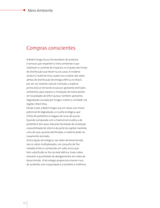 Meio Ambiente




  Compras conscientes

  A Rede Energia busca fornecedores de produtos
  e serviços que respeitem o meio ambiente e que
  viabilizem o controle de impactos no traçado das linhas
  de distribuição que levam luz às casas. A madeira
  ainda é o material mais usado nas cruzetas das redes
  aéreas de distribuição de energia elétrica no Brasil,
  por ser um isolante natural. Contudo, a matéria-
  prima está se tornando escassa e apresenta restrições
  ambientais para reparos e instalação de novos postes
  em localidades de difícil acesso. Também apresenta
  degradação causada por fungos, insetos e umidade nas
  regiões ribeirinhas.
  Desde 2006, a Rede Energia usa, em áreas com maior
  potencial de degradação, a cruzeta ecológica, que
  é feita de polietileno e bagaço de cana-de-açúcar.
  Quando comparada com a tradicional cruzeta, a de
  polietileno tem peso reduzido, facilidade de instalação
  e possibilidade de retorno de parte do capital investido,
  uma vez que, quando danificadas, o material pode ser
  novamente reciclado.
  Outra opção tecnológica, nas redes de baixa-tensão,
  são os cabos multiplexados: um conjunto de fios
  isolados entre si, compondo um cabo único, que
  tem substituído os fios da rede elétrica. Esses cabos
  reduzem a quantidade de desligamentos em redes de
  baixa-tensão. A tecnologia proporciona menor risco
  de acidentes com a população e a também a melhoria




112
 