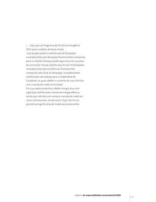 •   Execução do Programa de Eficiência Energética
(PEE) para o público de baixa-renda.
Esse projeto prevê a substituição de lâmpadas
incandescentes por lâmpadas fluorescentes compactas
para os clientes de baixo poder aquisitivo em sua área
de concessão. Houve substituição de 150 mil lâmpadas
incandescentes por econômicas fluorescentes
compactas até 2009. As lâmpadas incandescentes
substituídas são doadas para a Cooperativa de
Catadores, os quais obtêm o sustento de suas famílias
com a venda de material reciclável.
Em sua cadeia produtiva, a Rede Energia atua com
a geração, distribuição e venda de energia elétrica,
sendo que não lida com compra e venda de materiais
como core business. Sendo assim, hoje não há um
percentual significativo de materiais provenientes




                                               relatório de responsabilidade socioambiental 2009
                                                                                                   115
 