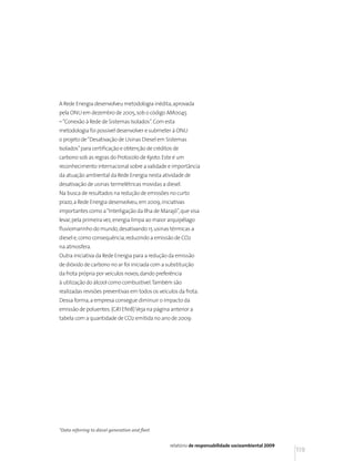 A Rede Energia desenvolveu metodologia inédita, aprovada
pela ONU em dezembro de 2005, sob o código AM0045
– “Conexão à Rede de Sistemas Isolados”. Com esta
metodologia foi possível desenvolver e submeter à ONU
o projeto de “Desativação de Usinas Diesel em Sistemas
Isolados” para certificação e obtenção de créditos de
carbono sob as regras do Protocolo de Kyoto. Este é um
reconhecimento internacional sobre a validade e importância
da atuação ambiental da Rede Energia nesta atividade de
desativação de usinas termelétricas movidas a diesel.
Na busca de resultados na redução de emissões no curto
prazo, a Rede Energia desenvolveu, em 2009, iniciativas
importantes como a “Interligação da Ilha de Marajó”, que visa
levar, pela primeira vez, energia limpa ao maior arquipélago
fluviomarinho do mundo, desativando 15 usinas térmicas a
diesel e, como consequência, reduzindo a emissão de CO2
na atmosfera.
Outra iniciativa da Rede Energia para a redução da emissão
de dióxido de carbono no ar foi iniciada com a substituição
da frota própria por veículos novos, dando preferência
à utilização do álcool como combustível. Também são
realizadas revisões preventivas em todos os veículos da frota.
Dessa forma, a empresa consegue diminuir o impacto da
emissão de poluentes. (GRI EN18) Veja na página anterior a
tabela com a quantidade de CO2 emitida no ano de 2009:




*Data referring to diesel generation and fleet


                                                 relatório de responsabilidade socioambiental 2009
                                                                                                     119
 