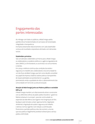 Engajamento das
partes interessadas

Ao interagir com todos os públicos, a Rede Energia adota
padrões éticos fundamentados em princípios de honestidade,
integridade e transparência.
A empresa desenvolve relacionamento com cada stakeholder
na busca de resultados corporativos alinhados com demandas
sociais.


Stakeholders primários:
São considerados stakeholders primários para a Rede Energia
os colaboradores, os poderes públicos e a agência reguladora do
setor (ANEEL), os fornecedores, os acionistas e os consumidores
e clientes.
Em 2009, a melhoria contínua das condições da saúde e
segurança no trabalho dos colaboradores e da comunidade foi
um dos focos da Rede Energia, que tem como desafio consolidar
seu papel de empresa cidadã ao adotar práticas transparentes
de responsabilidade socioambiental em sua gestão,
promovendo ainda a qualidade de vida e o desenvolvimento das
comunidades em torno de sua área de atuação.


Atuação da Rede Energia junto aos Poderes públicos e sociedade
(GRI 4.17)
A Rede Energia mantém um relacionamento ativo e construtivo
com as diferentes esferas do poder público brasileiro – governos
federal, estadual e municipal – para dar continuidade na
expansão da rede elétrica aos lugares mais longínquos do País.
Qualquer ação tomada cumpre rigorosamente a legislação
ambiental, a legislação de saúde e segurança do trabalho
e demais normas vigentes. Com relação a contribuições
financeiras a partidos políticos, elas não ocorrem, uma vez
que essa prática é legalmente proibida no Brasil para o serviço
público. (GRI SO06)


                                              relatório de responsabilidade socioambiental 2009
                                                                                                  127
 