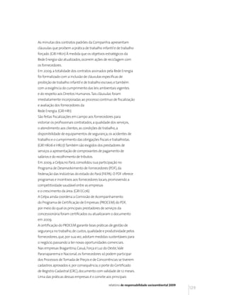 As minutas dos contratos padrões da Companhia apresentam
cláusulas que proíbem a prática de trabalho infantil e de trabalho
forçado. (GRI HR01) À medida que os objetivos estratégicos da
Rede Energia são atualizados, ocorrem ações de reciclagem com
os fornecedores.
Em 2009, a totalidade dos contratos assinados pela Rede Energia
foi formalizado com a inclusão de cláusulas específicas de
proibição de trabalho infantil e de trabalho escravo, e também
com a exigência do cumprimento das leis ambientais vigentes
e do respeito aos Direitos Humanos. Tais cláusulas foram
imediatamente incorporadas ao processo contínuo de fiscalização
e avaliação dos fornecedores da
Rede Energia. (GRI HR1)
São feitas fiscalizações em campo aos fornecedores para
vistoriar os profissionais contratados, a qualidade dos serviços,
o atendimento aos clientes, as condições de trabalho, a
disponibilidade de equipamentos de segurança, os acidentes de
trabalho e o cumprimento das obrigações fiscais e trabalhistas.
(GRI HR06 e HR07) Também são exigidos dos prestadores de
serviços a apresentação de comprovantes de pagamento de
salários e do recolhimento de tributos.
Em 2009, a Celpa,no Pará, consolidou sua participação no
Programa de Desenvolvimento de Fornecedores (PDF), da
Federação das Indústrias do estado do Pará (FIEPA). O PDF oferece
programas e incentivos aos fornecedores locais, promovendo a
competitividade saudável entre as empresas
e o crescimento da área. (GRI EC06)
A Celpa ainda coordena a Comissão de Acompanhamento
do Programa de Certificação de Empresas (PROCEM) do PDF,
por meio do qual os principais prestadores de serviços da
concessionária foram certificados ou atualizaram o documento
em 2009.
A certificação do PROCEM garante boas práticas de gestão de
segurança no trabalho, de custos, qualidade e produtividade pelos
fornecedores, que, por sua vez, adotam medidas sustentáveis para
o negócio, passando a ter novas oportunidades comerciais.
Nas empresas Bragantina, Caiuá, Força e Luz do Oeste, Vale
Paranapanema e Nacional, os fornecedores só podem participar
dos Processos de Tomada de Preços e de Concorrências se tiverem
cadastros aprovados e, por consequência, o porte do Certificado
de Registro Cadastral (CRC), documento com validade de 12 meses.
Uma das práticas dessas empresas é o convite aos principais

                                                  relatório de responsabilidade socioambiental 2009
                                                                                                      129
 