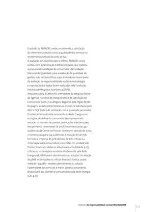 O estudo da ABRADEE mede, anualmente, a satisfação
do cliente em aspectos como a qualidade dos serviços e o
recebimento pontual da conta de luz.
A avaliação dos quesitos para o prêmio ABRADEE 2009
contou com a parceria do Instituto Innovare, que realizou
a pesquisa de satisfação do consumidor; da Fundação
Nacional de Qualidade, para a avaliação da qualidade da
gestão; e do Instituto Ethos, cujos indicadores fazem parte
da avaliação de responsabilidade social. A metodologia
e a apuração dos dados foram realizadas pela Fundação
Instituto de Pesquisas Econômicas (FIPE).
Ainda em 2009, a Celtins foi a vencedora da pesquisa Índice
da Agência Nacional de Energia Elétrica de Satisfação do
Consumidor (IASC), na categoria Regional, pela região Norte.
Na página ao lado estão listados os índices de satisfação pelo
IASC e ISQP (índice de satisfação com a qualidade percebida).
O estreitamento do relacionamento da Rede Energia com
os órgãos de defesa do consumidor tem apresentado
redução no número de queixas, orientações e reclamações.
Nos primeiros nove meses de 2008, foram realizadas 430
audiências da Cemat no Procon. No mesmo período de 2009,
o número caiu para 104 audiências. A redução foi de 75%.
Em toda a empresa, 85,50% do total de 7.161 críticas ou
reclamações dos consumidores, recebidas em unidades do
Procon, foram atendidas ou solucionadas. Do total de 9.273
críticas ou reclamações recebidas diretamente pela Rede
Energia, 98,77% tiveram atendimento ou solução. Em relação
às 4.868 reclamações ou críticas levadas à Justiça, quase
metade – 49,48% – recebeu atendimento ou solução.
Fazem parte dos serviços e meios de relacionamento
disponíveis aos clientes e consumidores da Rede Energia:
(GRI 4.16)




                                                relatório de responsabilidade socioambiental 2009
                                                                                                    131
 