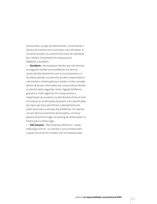 Enersul abriu 19 lojas de atendimento, aumentando o
alcance da empresa em municípios mais afastados. A
iniciativa resultou no aumento do índice de satisfação
dos clientes, comprovado em pesquisas da
ABRADEE e da ANEEL.
•   Ouvidoria – Acessada por clientes que não tenham
conseguido resolver seus problemas nos demais
canais de relacionamento com as concessionárias. A
Ouvidoria atende e encaminha ao setor responsável as
solicitações e reclamações que recebe, e cobra soluções
dentro de prazos informados aos consumidores. Recebe
os clientes pelos seguintes meios: ligação telefônica
gratuita, e-mails, agências. Em 2009, ocorreu a
implantação da ouvidoria na distribuidora Enersul. Com
a iniciativa, as reclamações passaram a ser classificadas
por tipo e por área, permitindo o planejamento de
ações locais para a solução dos problemas. Em apenas
um ano de funcionamento da Ouvidoria, a Enersul
passou do primeiro lugar no ranking de reclamações no
Procon para o oitavo lugar.
•   Fale Conosco – Pelo endereço eletrônico – www.
redenergia.com.br – os clientes e consumidores têm
a opção de entrar em contato com as empresas pelo




                                              relatório de responsabilidade socioambiental 2009
                                                                                                  133
 