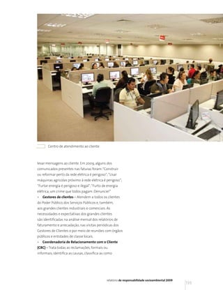 Centro de atendimento ao cliente



levar mensagens ao cliente. Em 2009, alguns dos
comunicados presentes nas faturas foram: “Construir
ou reformar perto da rede elétrica é perigoso”; “Usar
máquinas agrícolas próximo à rede elétrica é perigoso”;
“Furtar energia é perigoso e ilegal”; “Furto de energia
elétrica, um crime que todos pagam. Denuncie!”
•   Gestores de clientes – Atendem a todos os clientes
do Poder Público, dos Serviços Públicos e, também,
aos grandes clientes industriais e comerciais. As
necessidades e expectativas dos grandes clientes
são identificadas na análise mensal dos relatórios de
faturamento e arrecadação, nas visitas periódicas dos
Gestores de Clientes e por meio de reuniões com órgãos
públicos e entidades de classe locais.
•   Coordenadoria de Relacionamento com o Cliente
(CRC) – Trata todas as reclamações, formais ou
informais, identifica as causas, classifica-as como




                                               relatório de responsabilidade socioambiental 2009
                                                                                                   135
 