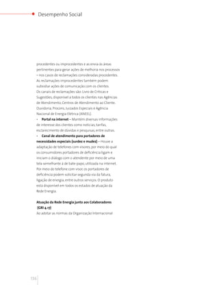 Desempenho Social




  procedentes ou improcedentes e as envia às áreas
  pertinentes para gerar ações de melhoria nos processos
  – nos casos de reclamações consideradas procedentes.
  As reclamações improcedentes também podem
  subsidiar ações de comunicação com os clientes.
  Os canais de reclamações são: Livro de Críticas e
  Sugestões, disponível a todos os clientes nas Agências
  de Atendimento, Centros de Atendimento ao Cliente,
  Ouvidoria, Procons, Juizados Especiais e Agência
  Nacional de Energia Elétrica (ANEEL).
  •      Portal na internet – Mantém diversas informações
  de interesse dos clientes como notícias, tarifas,
  esclarecimento de dúvidas e pesquisas, entre outras.
  •      Canal de atendimento para portadores de
  necessidades especiais (surdez e mudez) – Houve a
  adaptação de telefones com visores, por meio do qual
  os consumidores portadores de deficiência ligam e
  iniciam o diálogo com o atendente por meio de uma
  tela semelhante à de bate-papo, utilizada na internet.
  Por meio do telefone com visor, os portadores de
  deficiência podem solicitar segunda via da fatura,
  ligação de energia, entre outros serviços. O produto
  está disponível em todos os estados de atuação da
  Rede Energia.


  Atuação da Rede Energia junto aos Colaboradores
      (GRI 4.17)
  Ao adotar as normas da Organização Internacional




136
 