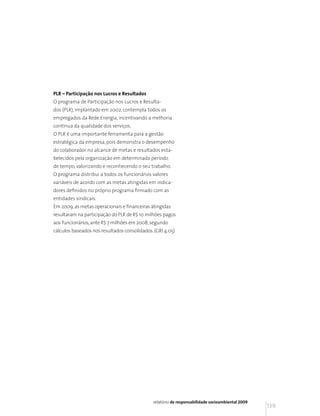 PLR – Participação nos Lucros e Resultados
O programa de Participação nos Lucros e Resulta-
dos (PLR), implantado em 2002, contempla todos os
empregados da Rede Energia, incentivando a melhoria
contínua da qualidade dos serviços.
O PLR é uma importante ferramenta para a gestão
estratégica da empresa, pois demonstra o desempenho
do colaborador no alcance de metas e resultados esta-
belecidos pela organização em determinado período
de tempo, valorizando e reconhecendo o seu trabalho.
O programa distribui a todos os funcionários valores
variáveis de acordo com as metas atingidas em indica-
dores definidos no próprio programa firmado com as
entidades sindicais.
Em 2009, as metas operacionais e financeiras atingidas
resultaram na participação do PLR de R$ 10 milhões pagos
aos funcionários, ante R$ 7 milhões em 2008, segundo
cálculos baseados nos resultados consolidados. (GRI 4.05)




                                              relatório de responsabilidade socioambiental 2009
                                                                                                  139
 