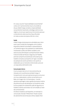 Desempenho Social




  Em 2009 o assunto “responsabilidade socioambiental”
  contou com 119 treinamentos. Essa é uma evidência
  de que a Rede Energia considera a responsabilidade
  socioambiental importante e estratégica dentro do seu
  negócio, uma vez que capacita seus funcionários para que
  o entendimento sobre esse tema fique difundido
  em todas as áreas da empresa. (GRI LA11 e LA12)


  Saúde
  A Rede Energia ainda proporciona atividades para o bem-
  estar e para a saúde dos empregados, como a prática
  de ginástica laboral. A prioridade é a apresentação de
  um ambiente seguro e de qualidade aos colaboradores,
  incentivando a prática de hábitos saudáveis, como
  exercícios, boa alimentação e acompanhamento médico.
  A área de Gestão de Pessoas e Segurança do Trabalho
  promove campanhas de prevenção contra doenças do
  trabalho. A empresa acompanha com rigor o resultado
  da avaliação dos exames periódicos e dá suporte ao
  colaborador, que, se necessário, é direcionado a procurar
  um especialista. (GRI LA08 e EU16)


  Comunicação interna
  A comunicação interna é um instrumento eficaz de
  interação com os profissionais da Rede Energia. A
  Companhia tem como principal veículo para se comunicar
  com seus colaboradores a revista mensal Notícias em
  Rede, com tiragem de 10 mil exemplares. . A revista
  apresenta reportagens sobre a gestão da empresa, história
  de profissionais que são destaques na Companhia, saúde,
  turismo, projetos em andamento, ações de segurança no
  trabalho e eventos promovidos nas comunidades ao redor
  das concessionárias.
  Iniciativas inovadoras são freqüentes. Um exemplo é o
  comunicado chamado “Infobanheiro”, fixado na porta
  de cada banheiro da Cemat para a leitura rápida e fácil




142
 