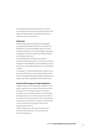 dos colaboradores que passam pelo local. Em 2009, os
comunicados levaram aos funcionários informações sobre
etapas do Programa Evoluir, premiações e campanhas
contra doenças na concessionária.


Voluntariado
A Rede Energia apóia a participação dos empregados
em programas de trabalho voluntário na empresa. Há a
flexibilização no horário de trabalho, espaço físico para
atividades, utilização de recursos tecnológicos, transportes
e divulgação interna para aqueles que desejam trabalhar
com atividades voluntárias.
Os colaboradores têm liberdade para escolher as
instituições beneficiadas, sejam com crianças ou idosos em
situação de vulnerabilidade social. Normalmente, as ações
ocorrem nas comunidades próximas ou em instituições de
caridade.
Um exemplo é o “Projeto de Mãos Dadas”, criado em 2002,
que reúne profissionais de vários departamentos e áreas
da Cemat. O projeto desenvolve atividades voluntárias que
ajudam a promover a igualdade social em Mato Grosso.


Atuação da Rede Energia junto à Agência Reguladora
A Agência Nacional de Energia Elétrica (ANEEL) é uma
agência reguladora vinculada ao Ministério das Minas
e Energia com a finalidade de regular e fiscalizar a
produção, transmissão, distribuição e comercialização
de energia elétrica, em conformidade com as Políticas
e Diretrizes do Governo Federal. Em busca de melhores
práticas para o setor elétrico, a ANEEL constantemente
anuncia novas normas e regulamentos a serem
seguidos pelas empresas.
A Rede Energia possui uma área interna que lida
com esse relacionamento, a vice-presidência de
Assuntos Regulatórios




                                                  relatório de responsabilidade socioambiental 2009
                                                                                                      143
 