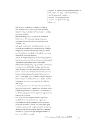 Acidentes de trabalho com colaboradores próprios na
                                                          Rede Energia (em 2009) – (GRI LA07) (GRI EU25)
                                                          Total de acidentes de trabalho – 175
                                                          Acidentes com afastamento – 79
                                                          Acidentes sem afastamento – 94
                                                          Óbitos – 02


Quando ocorre um acidente, imediatamente é aberta
uma sindicância para a apuração das causas do mesmo.
Posteriormente, um plano de melhorias impedirá a repetição
do ocorrido. (GRI PR01)
Os padrões de segurança e salubridade no ambiente de
trabalho foram definidos pela direção, gerência, pelos
colaboradores e pela Comissão Interna de Prevenção de
Acidentes (CIPA).
Ao longo de 2009, foram implantadas visitas às empresas,
realizadas por uma área interna de regulamentação da Rede
Energia, para a elaboração de planos de correção. O objetivo
das vistorias é a manutenção da certificação da empresa e a
prevenção de registros de acidentes.
As ações do “Programa Segurança em Primeiro Lugar” para os
colaboradores próprios envolveram oito projetos: Integração de
Segurança do Trabalhador e Saúde do Trabalhador;
Diálogo de Saúde e Segurança; Segurança Ativa; Comunicação
e Eventos; Ranking dos CRSs (Centro Regional de Serviços);
Matriz de Avaliação; Carta de Autorização e Anjo da Guarda.
Banners e faixas com os alertas “Saindo para mais um dia de
trabalho? Chegou a hora de ficar ligado!”,“Segurança em 1º
lugar!” e “Fique ligado” foram fixados em diferentes pontos de
fácil visualização dos colaboradores, com o objetivo de alertar
que a segurança é o item mais importante do trabalho na
Rede Energia.
A empresa promoveu uma série de eventos, como palestras,
workshops, treinamentos e engajamentos de todas as esferas
da Rede Energia, inclusive da presidência, da vicepresidência e
das diretorias, que percorreram as regionais divulgando o novo
programa de segurança.
Para a conscientização das pessoas sobre a importância
da adoção de normas e procedimentos seguros, foram
organizadas palestras de motivação. Campanhas de rádio,
distribuição de folhetos e cartazes nas cidades, mensagens
nas faturas de consumo de energia com alertas de segurança
são algumas das ações promovidas pela Rede Energia para
conscientizar a população de que a energia é um bem que
deve ser usufruído com cuidado.
                                                   relatório de responsabilidade socioambiental 2009
                                                                                                       145
 