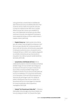 aulas, garantindo os direitos básicos estabelecidos
pelo Estatuto da Criança e do Adolescente (ECA). Para
os demais alunos, é dada uma ajuda de custo para
a compra do material escolar. Além disso, o projeto
oferece aos pais das crianças, que completam 14
anos, uma colaboração mensal para que seus filhos
continuem na escola, a fim de garantir e promover a
continuidade dos estudos no ensino médio e evitar o
trabalho infantil. (GRI EC08)


•   Projeto Criança Luz – Apóia escolas comunitárias
que não recebem verba dos governos estaduais e nem
dos municipais. Resultam de iniciativas privadas em
locais onde não há escolas suficientes para a população.
A meta para os próximos anos é uma parceria com a
Fundação Abrinq e o UNICEF com o objetivo de garantir
as condições necessárias par que essas escolas se
enquadrem nos critérios e possam receber benefícios
do Estado. (GRI EC08)


•   Lançamentos e distribuição de livros entre os
colaboradores próprios e terceiros de todas as empresas
da Rede Energia. Os livros também são entregues às
secretarias de Educação municipais e estaduais dos
locais onde as empresas da Rede Energia atuam.
O objetivo é distribuí-los aos alunos da rede pública de
ensino e em bibliotecas. Em 2009, foram distribuídos
72 mil exemplares. A série de histórias baseadas nas
aventuras das personagens Lelê e Trix, voltada ao
público infantojuvenil, teve início em 2008, com o
lançamento do livro. A incrível viagem do imperador.
Em 2009, foi publicada a obra A experiência
investigativa. (GRI EC08)


•   Coleção “Um Presente para Todos Nós” – Cidadania,
diversidade e ética são alguns dos temas tratados nos
livros da coleção em braile “Um Presente Para Todos


                                              relatório de responsabilidade socioambiental 2009
                                                                                                  149
 