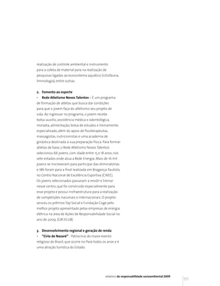 realização de controle ambiental e instrumento
para a coleta de material para na realização de
pesquisas ligadas ao ecossistema aquático (ictiofauna,
liminologia), entre outras.


2. Fomento ao esporte
•   Rede Atletismo Novos Talentos – É um programa
de formação de atletas que busca dar condições
para que o jovem faça do atletismo seu projeto de
vida. Ao ingressar no programa, o jovem recebe
bolsa-auxílio, assistência médica e odontológica,
moradia, alimentação, bolsa de estudos e treinamento
especializado, além do apoio de fisioterapeutas,
massagistas, nutricionistas e uma academia de
ginástica destinada à sua preparação física. Para formar
atletas de base, o Rede Atletismo Novos Talentos
selecionou 66 jovens, com idade entre 15 e 18 anos, nos
sete estados onde atua a Rede Energia. Mais de 16 mil
jovens se inscreveram para participar das eliminatórias
e 186 foram para a final realizada em Bragança Paulista,
no Centro Nacional de Excelência Esportiva (CNEE).
Os jovens selecionados passaram a residir e treinar
nesse centro, que foi construído especialmente para
esse projeto e possui insfraestrutura para a realização
de competições nacionais e internacionais. O projeto
venceu os prêmios Top Social e Fundação Coge pelo
melhor projeto apresentado pelas empresas de energia
elétrica na área de Ações de Responsabilidade Social no
ano de 2009. (GRI EC08)


3. Desenvolvimento regional e geração de renda
•   “Círio de Nazaré” - Patrocínio do maior evento
religioso do Brasil, que ocorre no Pará todos os anos e é
uma atração turística do Estado.




                                               relatório de responsabilidade socioambiental 2009
                                                                                                   151
 