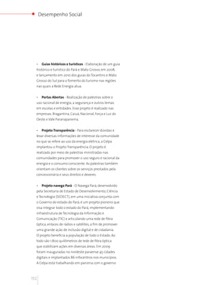 Desempenho Social




  •    Guias históricos e turísticos - Elaboração de um guia
  histórico e turístico do Pará e Mato Grosso, em 2008,
  e lançamento em 2010 dos guias do Tocantins e Mato
  Grosso do Sul para o fomento do turismo nas regiões
  nas quais a Rede Energia atua.


  •    Portas Abertas - Realização de palestras sobre o
  uso racional de energia, a segurança e outros temas
  em escolas e entidades. Esse projeto é realizado nas
  empresas: Bragantina, Caiuá, Nacional, Força e Luz do
  Oeste e Vale Paranapanema.


  •    Projeto Transparência - Para esclarecer dúvidas e
  levar diversas informações de interesse da comunidade
  no que se refere ao uso da energia elétrica, a Celpa
  implantou o Projeto Transparência. O projeto é
  realizado por meio de palestras ministradas nas
  comunidades para promover o uso seguro e racional da
  energia e o consumo consciente. As palestras também
  orientam os clientes sobre os serviços prestados pela
  concessionária e seus direitos e deveres.


  •    Projeto navega Pará - O Navega Pará, desenvolvido
  pela Secretaria de Estado de Desenvolvimento, Ciência
  e Tecnologia (SEDECT), em uma iniciativa conjunta com
  o Governo do estado do Pará, é um projeto pioneiro que
  visa integrar todo o estado do Pará, implementando
  infraestrutura de Tecnologia da Informação e
  Comunicação (TIC) e articulando uma rede de fibra
  óptica, enlaces de rádios e satélites, a fim de promover
  uma grande ação de inclusão digital e de cidadania.
  O projeto beneficia a população de todo o Estado. Ao
  todo são 1.800 quilômetros de rede de fibra óptica
  que viabilizam ações em diversas áreas. Em 2009
  foram inauguradas no nordeste paraense 45 cidades
  digitais e implantados 86 infocentros nos municípios.
  A Celpa está trabalhando em parceria com o governo



152
 