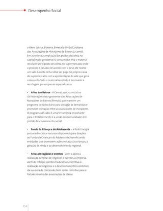 Desempenho Social




  a Aleris Latasa, Bioterra, Bimetal e União Cuiabana
  das Associações de Moradores de Bairros (Ucamb).
  Em 2010 terá a ampliação dos postos de coleta na
  capital mato-grossense. O consumidor leva o material
  reciclável até o posto de coleta, no supermercado, onde
  o produto é pesado. De acordo com o peso, ele recebe
  um vale. A conta de luz deve ser paga no próprio caixa
  do supermercado, com a apresentação do vale que gera
  o desconto. Todo o material recolhido é destinado à
  reciclagem por empresas especializadas.


  •    A Voz dos Bairros - A Cemat apóia a iniciativa
  da Federação Mato-grossense das Associações de
  Moradores de Bairros (Femab), que mantém um
  programa de rádio diário para divulgar as demandas e
  promover interação entre as associações de moradores.
  O programa de rádio é uma ferramenta importante
  para o fortalecimento e a união das comunidades em
  prol do desenvolvimento social.


  •    Fundo da Criança e do Adolescente – a Rede Energia
  procura direcionar recursos disponíveis para doações
  ao Fundo da Criança e do Adolescente, beneficiando
  entidades que promovem ações voltadas às crianças, à
  geração de renda e ao desenvolvimento regional.


  •    Feiras de negócios e eventos - Com o apoio à
  realização de feiras de negócios e eventos, a empresa,
  além de reforçar eventos tradicionais, incentiva a
  realização de negócios e o desenvolvimento econômico
  da sua área de concessão, bem como contribui para o
  fortalecimento das associações de classe.




154
 