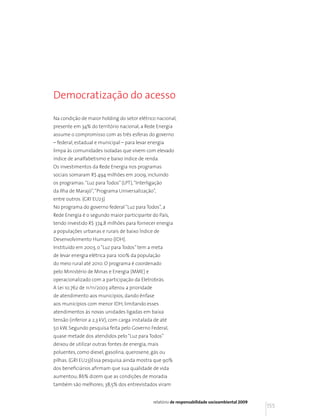 Democratização do acesso

Na condição de maior holding do setor elétrico nacional,
presente em 34% do território nacional, a Rede Energia
assume o compromisso com as três esferas do governo
– federal, estadual e municipal – para levar energia
limpa às comunidades isoladas que vivem com elevado
índice de analfabetismo e baixo índice de renda.
Os investimentos da Rede Energia nos programas
sociais somaram R$ 494 milhões em 2009, incluindo
os programas: “Luz para Todos” (LPT), “Interligação
da Ilha de Marajó”, “Programa Universalização”,
entre outros. (GRI EU23)
No programa do governo federal “Luz para Todos”, a
Rede Energia é o segundo maior participante do País,
tendo investido R$ 374,8 milhões para fornecer energia
a populações urbanas e rurais de baixo Índice de
Desenvolvimento Humano (IDH).
Instituído em 2003, o “Luz para Todos” tem a meta
de levar energia elétrica para 100% da população
do meio rural até 2010. O programa é coordenado
pelo Ministério de Minas e Energia (MME) e
operacionalizado com a participação da Eletrobrás.
A Lei 10.762 de 11/11/2003 alterou a prioridade
de atendimento aos municípios, dando ênfase
aos municípios com menor IDH, limitando esses
atendimentos às novas unidades ligadas em baixa
tensão (inferior a 2,3 kV), com carga instalada de até
50 kW. Segundo pesquisa feita pelo Governo Federal,
quase metade dos atendidos pelo “Luz para Todos”
deixou de utilizar outras fontes de energia, mais
poluentes, como diesel, gasolina, querosene, gás ou
pilhas. (GRI EU23)Essa pesquisa ainda mostra que 90%
dos beneficiários afirmam que sua qualidade de vida
aumentou; 86% dizem que as condições de moradia
também são melhores; 38,5% dos entrevistados viram


                                                  relatório de responsabilidade socioambiental 2009
                                                                                                      155
 