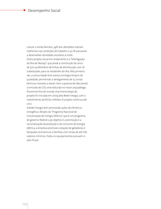 Desempenho Social




  crescer a renda familiar; 34% dos atendidos tiveram
  melhorias nas condições de trabalho; e 41,1% passaram
  a desenvolver atividades escolares à noite.
  Outro projeto social em andamento é a “Interligação
  da Ilha de Marajó”, que prevê a construção de cerca
  de 500 quilômetros de linhas de distribuição, com 16
  subestações, para os residentes da ilha. Pela primeira
  vez, a comunidade terá acesso à energia limpa e de
  qualidade, permitindo o desligamento de 15 usinas
  térmicas movidas a diesel. Sem a queima de óleo diesel,
  a emissão de CO2 será reduzida no maior arquipélago
  fluviomarinho do mundo. A primeira etapa do
  projeto foi iniciada em 2009 pela Rede Energia, com o
  investimento de R$ 60 milhões. O projeto continua até
  2012.
  A Rede Energia tem promovido ações de eficiência
  energética. Através do “Programa Nacional de
  Conservação de Energia Elétrica”, que é um programa
  do governo federal cujo objetivo é a promoção e a
  racionalização da produção e do consumo de energia
  elétrica, a empresa promove a doação de geladeiras e
  lâmpadas econômicas a famílias com renda de até três
  salários mínimos. Todos os equipamentos possuem o
  selo Procel.




156
 