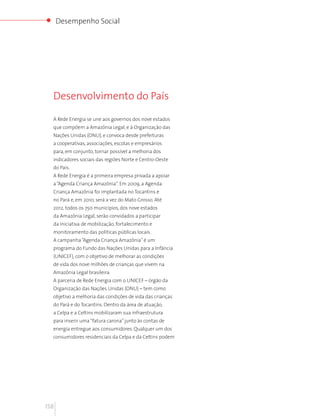 Desempenho Social




  Desenvolvimento do País

  A Rede Energia se une aos governos dos nove estados
  que compõem a Amazônia Legal, e à Organização das
  Nações Unidas (ONU), e convoca desde prefeituras
  a cooperativas, associações, escolas e empresários
  para, em conjunto, tornar possível a melhoria dos
  indicadores sociais das regiões Norte e Centro-Oeste
  do País.
  A Rede Energia é a primeira empresa privada a apoiar
  a “Agenda Criança Amazônia”. Em 2009, a Agenda
  Criança Amazônia foi implantada no Tocantins e
  no Pará e, em 2010, será a vez do Mato Grosso. Até
  2012, todos os 750 municípios, dos nove estados
  da Amazônia Legal, serão convidados a participar
  da iniciativa de mobilização, fortalecimento e
  monitoramento das políticas públicas locais.
  A campanha “Agenda Criança Amazônia” é um
  programa do Fundo das Nações Unidas para a Infância
  (UNICEF), com o objetivo de melhorar as condições
  de vida dos nove milhões de crianças que vivem na
  Amazônia Legal brasileira.
  A parceria de Rede Energia com o UNICEF – órgão da
  Organização das Nações Unidas (ONU) – tem como
  objetivo a melhoria das condições de vida das crianças
  do Pará e do Tocantins. Dentro da área de atuação,
  a Celpa e a Celtins mobilizaram sua infraestrutura
  para inserir uma “fatura carona” junto às contas de
  energia entregue aos consumidores. Qualquer um dos
  consumidores residenciais da Celpa e da Celtins podem




158
 