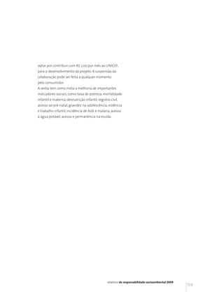 optar por contribuir com R$ 2,00 por mês ao UNICEF,
para o desenvolvimento do projeto. A suspensão da
colaboração pode ser feita a qualquer momento
pelo consumidor.
A verba tem como meta a melhoria de importantes
indicadores sociais, como taxa de pobreza, mortalidade
infantil e materna, desnutrição infantil, registro civil,
acesso ao pré-natal, gravidez na adolescência, violência
e trabalho infantil, incidência de Aids e malária, acesso
à água potável, acesso e permanência na escola.




                                                 relatório de responsabilidade socioambiental 2009
                                                                                                     159
 