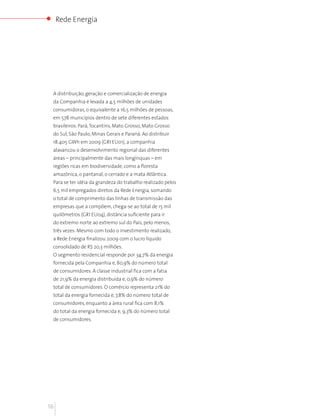 Rede Energia




 A distribuição, geração e comercialização de energia
 da Companhia é levada a 4,5 milhões de unidades
 consumidoras, o equivalente a 16,5 milhões de pessoas,
 em 578 municípios dentro de sete diferentes estados
 brasileiros: Pará, Tocantins, Mato Grosso, Mato Grosso
 do Sul, São Paulo, Minas Gerais e Paraná. Ao distribuir
 18.405 GWh em 2009 (GRI EU01), a companhia
 alavancou o desenvolvimento regional das diferentes
 áreas – principalmente das mais longínquas – em
 regiões ricas em biodiversidade, como a floresta
 amazônica, o pantanal, o cerrado e a mata Atlântica.
 Para se ter idéia da grandeza do trabalho realizado pelos
 6,5 mil empregados diretos da Rede Energia, somando
 o total de comprimento das linhas de transmissão das
 empresas que a compõem, chega-se ao total de 15 mil
 quilômetros (GRI EU04), distância suficiente para ir
 do extremo norte ao extremo sul do País, pelo menos,
 três vezes. Mesmo com todo o investimento realizado,
 a Rede Energia finalizou 2009 com o lucro líquido
 consolidado de R$ 20,3 milhões.
 O segmento residencial responde por 34,7% da energia
 fornecida pela Companhia e, 80,9% do número total
 de consumidores. A classe industrial fica com a fatia
 de 21,9% da energia distribuída e, 0,9% do número
 total de consumidores. O comércio representa 21% do
 total da energia fornecida e, 7,8% do número total de
 consumidores, enquanto a área rural fica com 8,1%
 do total da energia fornecida e, 9,3% do número total
 de consumidores.




16
 