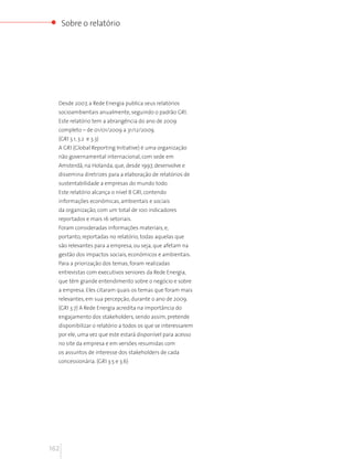 Sobre o relatório




  Desde 2007, a Rede Energia publica seus relatórios
  socioambientais anualmente, seguindo o padrão GRI.
  Este relatório tem a abrangência do ano de 2009
  completo – de 01/01/2009 a 31/12/2009.
  (GRI 3.1, 3.2 e 3.3)
  A GRI (Global Reporting Initiative) é uma organização
  não governamental internacional, com sede em
  Amsterdã, na Holanda, que, desde 1997, desenvolve e
  dissemina diretrizes para a elaboração de relatórios de
  sustentabilidade a empresas do mundo todo.
  Este relatório alcança o nível B GRI, contendo
  informações econômicas, ambientais e sociais
  da organização, com um total de 100 indicadores
  reportados e mais 16 setoriais.
  Foram consideradas informações materiais, e,
  portanto, reportadas no relatório, todas aquelas que
  são relevantes para a empresa, ou seja, que afetam na
  gestão dos impactos sociais, econômicos e ambientais.
  Para a priorização dos temas, foram realizadas
  entrevistas com executivos seniores da Rede Energia,
  que têm grande entendimento sobre o negócio e sobre
  a empresa. Eles citaram quais os temas que foram mais
  relevantes, em sua percepção, durante o ano de 2009.
  (GRI 3.7) A Rede Energia acredita na importância do
  engajamento dos stakeholders, sendo assim, pretende
  disponibilizar o relatório a todos os que se interessarem
  por ele, uma vez que este estará disponível para acesso
  no site da empresa e em versões resumidas com
  os assuntos de interesse dos stakeholders de cada
  concessionária. (GRI 3.5 e 3.6)




162
 