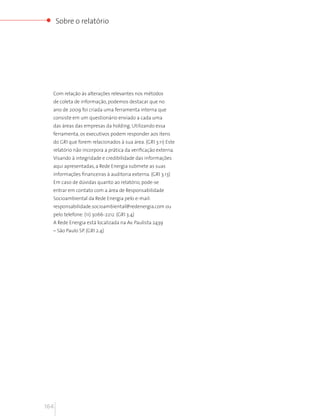 Sobre o relatório




  Com relação às alterações relevantes nos métodos
  de coleta de informação, podemos destacar que no
  ano de 2009 foi criada uma ferramenta interna que
  consiste em um questionário enviado a cada uma
  das áreas das empresas da holding. Utilizando essa
  ferramenta, os executivos podem responder aos itens
  do GRI que forem relacionados à sua área. (GRI 3.11) Este
  relatório não incorpora a prática da verificação externa.
  Visando à integridade e credibilidade das informações
  aqui apresentadas, a Rede Energia submete as suas
  informações financeiras à auditoria externa. (GRI 3.13)
  Em caso de dúvidas quanto ao relatório, pode-se
  entrar em contato com a área de Responsabilidade
  Socioambiental da Rede Energia pelo e-mail:
  responsabilidade.socioambiental@redenergia.com ou
  pelo telefone: (11) 3066-2212. (GRI 3.4)
  A Rede Energia está localizada na Av. Paulista 2439
  – São Paulo SP. (GRI 2.4)




164
 