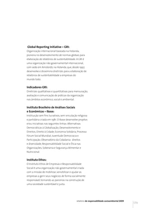 Global Reporting Initiative – GRI:
Organização internacional baseada na Holanda,
pioneira no desenvolvimento de normas globais para
elaboração de relatórios de sustentabilidade. A GRI é
uma organização não governamental internacional,
com sede em Amsterdã, na Holanda, que, desde 1997,
desenvolve e dissemina diretrizes para a elaboração de
relatórios de sustentabilidade a empresas do
mundo todo.


Indicadores GRI:
Diretrizes qualitativas e quantitativas para mensuração,
avaliação e comunicação de práticas da organização
nos âmbitos econômico, social e ambiental.


Instituto Brasileiro de Análises Sociais
e Econômicas – Ibase:
Instituição sem fins lucrativos, sem vinculação religiosa
e partidária criada em 1981. O Ibase desenvolve projetos
e/ou iniciativas nas seguintes linhas: Alternativas
Democráticas à Globalização; Desenvolvimento e
Direitos; Direito à Cidade; Economia Solidária; Processo
Fórum Social Mundial; Juventude Democracia e
Participação; Observatório da Cidadania: direitos
e diversidade; Responsabilidade Social e Ética nas
Organizações; Soberania e Segurança Alimentar e
Nutricional.


Instituto Ethos:
O Instituto Ethos de Empresas e Responsabilidade
Social é uma organização não governamental criada
com a missão de mobilizar, sensibilizar e ajudar as
empresas a gerir seus negócios de forma socialmente
responsável, tornando-as parceiras na construção de
uma sociedade sustentável e justa.




                                               relatório de responsabilidade socioambiental 2009
                                                                                                   179
 