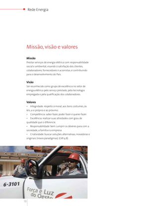 Rede Energia




 Missão, visão e valores

 Missão
 Prestar serviços de energia elétrica com responsabilidade
 social e ambiental, visando à satisfação dos clientes,
 colaboradores, fornecedores e acionistas, e contribuindo
 para o desenvolvimento do País.


 Visão
 Ser reconhecido como grupo de excelência no setor de
 energia elétrica pelo serviço prestado, pela tecnologia
 empregada e pela qualificação dos colaboradores.


 Valores
 •    Integridade: respeito à moral, aos bons costumes, às
 leis, a si próprio e ao próximo.
 •    Competência: saber fazer, poder fazer e querer fazer.
 •    Excelência: realizar suas atividades com grau de
 qualidade que o diferencie.
 •    Responsabilidade: bem cumprir os deveres para com a
 sociedade, a família e a empresa.
 •    Criatividade: buscar soluções alternativas, inovadoras e
 originais (novos paradigmas). (GRI 4.8)




18
 