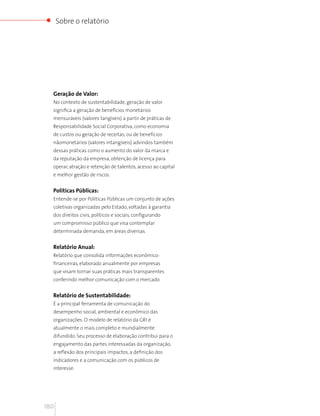 Sobre o relatório




  Geração de Valor:
  No contexto de sustentabilidade, geração de valor
  significa a geração de benefícios monetários
  mensuráveis (valores tangíveis) a partir de práticas de
  Responsabilidade Social Corporativa, como economia
  de custos ou geração de receitas; ou de benefícios
  nãomonetários (valores intangíveis) advindos também
  dessas práticas como o aumento do valor da marca e
  da reputação da empresa, obtenção de licença para
  operar, atração e retenção de talentos, acesso ao capital
  e melhor gestão de riscos.


  Políticas Públicas:
  Entende-se por Políticas Públicas um conjunto de ações
  coletivas organizadas pelo Estado, voltadas à garantia
  dos direitos civis, políticos e sociais, configurando
  um compromisso público que visa contemplar
  determinada demanda, em áreas diversas.


  Relatório Anual:
  Relatório que consolida informações econômico-
  financeiras, elaborado anualmente por empresas
  que visam tornar suas práticas mais transparentes
  conferindo melhor comunicação com o mercado.


  Relatório de Sustentabilidade:
  É a principal ferramenta de comunicação do
  desempenho social, ambiental e econômico das
  organizações. O modelo de relatório da GRI é
  atualmente o mais completo e mundialmente
  difundido. Seu processo de elaboração contribui para o
  engajamento das partes interessadas da organização,
  a reflexão dos principais impactos, a definição dos
  indicadores e a comunicação com os públicos de
  interesse.




180
 