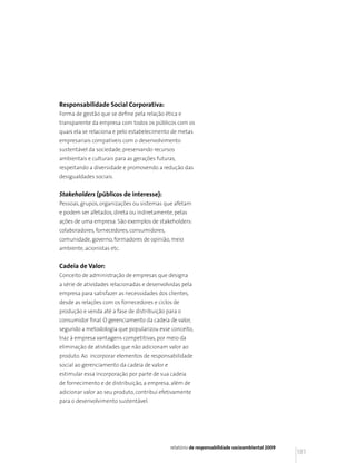 Responsabilidade Social Corporativa:
Forma de gestão que se define pela relação ética e
transparente da empresa com todos os públicos com os
quais ela se relaciona e pelo estabelecimento de metas
empresariais compatíveis com o desenvolvimento
sustentável da sociedade, preservando recursos
ambientais e culturais para as gerações futuras,
respeitando a diversidade e promovendo a redução das
desigualdades sociais.


Stakeholders (públicos de interesse):
Pessoas, grupos, organizações ou sistemas que afetam
e podem ser afetados, direta ou indiretamente, pelas
ações de uma empresa. São exemplos de stakeholders:
colaboradores, fornecedores, consumidores,
comunidade, governo, formadores de opinião, meio
ambiente, acionistas etc.


Cadeia de Valor:
Conceito de administração de empresas que designa
a série de atividades relacionadas e desenvolvidas pela
empresa para satisfazer as necessidades dos clientes,
desde as relações com os fornecedores e ciclos de
produção e venda até a fase de distribuição para o
consumidor final. O gerenciamento da cadeia de valor,
segundo a metodologia que popularizou esse conceito,
traz à empresa vantagens competitivas, por meio da
eliminação de atividades que não adicionam valor ao
produto. Ao incorporar elementos de responsabilidade
social ao gerenciamento da cadeia de valor e
estimular essa incorporação por parte de sua cadeia
de fornecimento e de distribuição, a empresa, além de
adicionar valor ao seu produto, contribui efetivamente
para o desenvolvimento sustentável.




                                               relatório de responsabilidade socioambiental 2009
                                                                                                   181
 