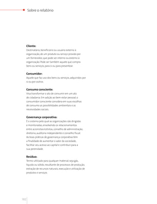 Sobre o relatório




  Cliente:
  Destinatário, beneficiário ou usuário externo à
  organização, de um produto ou serviço provido por
  um fornecedor, que pode ser interno ou externo à
  organização. Pode ser também aquele que compra
  bens ou serviços, para si ou para presentear.


  Consumidor:
  Aquele que faz uso dos bens ou serviços, adquiridos por
  si ou por outros.


  Consumo consciente:
  Visa transformar o ato de consumir em um ato
  de cidadania. Em adição ao bem-estar pessoal, o
  consumidor consciente considera em suas escolhas
  de consumo as possibilidades ambientais e as
  necessidades sociais.


  Governança corporativa:
  É o sistema pelo qual as organizações são dirigidas
  e monitoradas, envolvendo os relacionamentos
  entre acionistas/cotistas, conselho de administração,
  diretoria, auditoria independente e conselho fiscal.
  As boas práticas de governança corporativa têm
  a finalidade de aumentar o valor da sociedade,
  facilitar seu acesso ao capital e contribuir para a
  sua perenidade.


  Resíduo:
  Termo utilizado para qualquer material, seja gás,
  líquido ou sólido, resultante de processos de produção,
  extração de recursos naturais, execução e utilização de
  produtos e serviços.




182
 