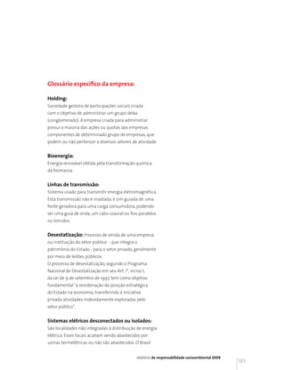 Glossário específico da empresa:

Holding:
Sociedade gestora de participações sociais criada
com o objetivo de administrar um grupo delas
(conglomerado). A empresa criada para administrar
possui a maioria das ações ou quotas das empresas
componentes de determinado grupo de empresas, que
podem ou não pertencer a diversos setores de atividade.


Bioenergia:
Energia renovável obtida pela transformação química
da biomassa.


Linhas de transmissão:
Sistema usado para transmitir energia eletromagnética.
Esta transmissão não é irradiada, é sim guiada de uma
fonte geradora para uma carga consumidora, podendo
ser uma guia de onda, um cabo coaxial ou fios paralelos
ou torcidos.


Desestatização: Processo de venda de uma empresa
ou instituição do setor público - que integra o
patrimônio do Estado - para o setor privado, geralmente
por meio de leilões públicos.
O processo de desestatização, segundo o Programa
Nacional de Desestatização em seu Art. 1°, inciso I,
da Lei de 9 de setembro de 1997, tem como objetivo
fundamental “a reordenação da posição estratégica
do Estado na economia, transferindo à iniciativa
privada atividades indevidamente exploradas pelo
setor público”.


Sistemas elétricos desconectados ou isolados:
São localidades não integradas à distribuição de energia
elétrica. Esses locais acabam sendo abastecidos por
usinas termelétricas ou não são abastecidos. O Brasil


                                               relatório de responsabilidade socioambiental 2009
                                                                                                   183
 