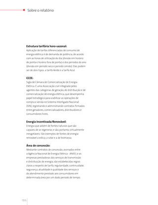 Sobre o relatório




  Estrutura tarifária horo-sazonal:
  Aplicação de tarifas diferenciadas de consumo de
  energia elétrica e de demanda de potência, de acordo
  com as horas de utilização do dia (divisão em horário
  de ponta e horário fora de ponta) e dos períodos do ano
  (divisão em período seco e período úmido). Elas podem
  ser de dois tipos: a tarifa Verde e a tarifa Azul.


  CCEE:
  Sigla de Câmara de Comercialização de Energia
  Elétrica. É uma Associação civil integrada pelos
  agentes das categorias de geração, de distribuição e de
  comercialização de energia elétrica, que desempenha
  papel estratégico para viabilizar as operações de
  compra e venda no Sistema Interligado Nacional
  (SIN), registrando e administrando contratos firmados
  entre geradores, comercializadores, distribuidores e
  consumidores livres.


  Energia Incentivada/Renovável:
  Energia que advém de fontes naturais que são
  capazes de se regenerar, e são, portanto, virtualmente
  inesgotáveis. São exemplos de fontes de energia
  renovável a eólica, a solar e a de biomassa.


  Área de concessão:
  Mediante contratos de concessão, assinados entre
  a Agência Nacional de Energia Elétrica - ANEEL e as
  empresas prestadoras dos serviços de transmissão
  e distribuição de energia, são estabelecidas regras
  claras a respeito de tarifa, regularidade, continuidade,
  segurança, atualidade e qualidade dos serviços e
  do atendimento prestado aos consumidores em
  determinada área por um dado período de tempo.




186
 