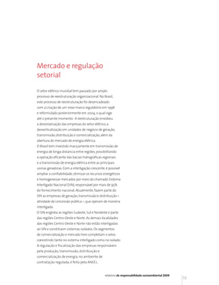 Mercado e regulação
setorial

O setor elétrico mundial tem passado por amplo
processo de reestruturação organizacional. No Brasil,
este processo de reestruturação foi desencadeado
com a criação de um novo marco regulatório em 1998
e reformulado posteriormente em 2004, o qual vige
até o presente momento. A reestruturação envolveu
a desestatização das empresas do setor elétrico, a
desverticalização em unidades de negócio de geração,
transmissão, distribuição e comercialização, além da
abertura do mercado de energia elétrica.
O Brasil tem investido maciçamente em transmissão de
energia de longa distancia entre regiões, possibilitando
a operação eficiente das bacias hidrográficas regionais
e a transmissão de energia elétrica entre as principais
usinas geradoras. Com a interligação crescente, é possível
ampliar a confiabilidade, otimizar os recursos energéticos
e homogeneizar mercados por meio do chamado Sistema
Interligado Nacional (SIN), responsável por mais de 95%
do fornecimento nacional. Atualmente, fazem parte do
SIN as empresas de geração, transmissão e distribuição –
atividade de concessão pública –, que operam de maneira
interligada.
O SIN engloba as regiões Sudeste, Sul e Nordeste e parte
das regiões Centro-Oeste e Norte. As demais localidades
das regiões Centro-Oeste e Norte não estão interligadas
ao SIN e constituem sistemas isolados. Os segmentos
de comercialização e mercado livre completam o setor,
coexistindo tanto no sistema interligado como no isolado.
A regulação e fiscalização das empresas responsáveis
pela produção, transmissão, distribuição e
comercialização de energia, no ambiente de
contratação regulada, é feita pela ANEEL.


                                                relatório de responsabilidade socioambiental 2009
                                                                                                    19
 