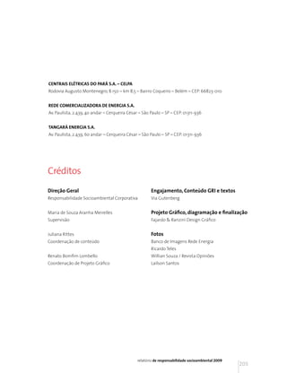 CENTRAIS ELÉTRICAS DO PARÁ S.A. – CELPA
Rodovia Augusto Montenegro, 8.150 – km 8,5 – Bairro Coqueiro – Belém – CEP: 66823-010


REDE COMERCIALIZADORA DE ENERGIA S.A.
Av. Paulista, 2.439, 4o andar – Cerqueira César – São Paulo – SP – CEP: 01311-936


TANGARÁ ENERGIA S.A.
Av. Paulista, 2.439, 6o andar – Cerqueira César – São Paulo – SP – CEP: 01311-936




Créditos
Direção Geral                                         Engajamento, Conteúdo GRI e textos
Responsabilidade Socioambiental Corporativa           Via Gutenberg


Maria de Souza Aranha Meirelles                       Projeto Gráfico, diagramação e finalização
Supervisão                                            Fajardo & Ranzini Design Gráfico


Juliana Rittes                                        Fotos
Coordenação de conteúdo                               Banco de Imagens Rede Energia
                                                      Ricardo Teles
Renato Bomfim Lombello                                Willian Souza / Revista Opiniões
Coordenação de Projeto Gráfico                        Lailson Santos




                                               relatório de responsabilidade socioambiental 2009
                                                                                                   205
 