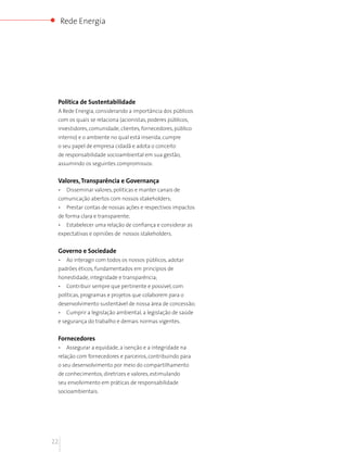 Rede Energia




 Política de Sustentabilidade
 A Rede Energia, considerando a importância dos públicos
 com os quais se relaciona (acionistas, poderes públicos,
 investidores, comunidade, clientes, fornecedores, público
 interno) e o ambiente no qual está inserida, cumpre
 o seu papel de empresa cidadã e adota o conceito
 de responsabilidade socioambiental em sua gestão,
 assumindo os seguintes compromissos:


 Valores, Transparência e Governança
 •    Disseminar valores, políticas e manter canais de
 comunicação abertos com nossos stakeholders;
 •    Prestar contas de nossas ações e respectivos impactos
 de forma clara e transparente;
 •    Estabelecer uma relação de confiança e considerar as
 expectativas e opiniões de nossos stakeholders.


 Governo e Sociedade
 •    Ao interagir com todos os nossos públicos, adotar
 padrões éticos, fundamentados em princípios de
 honestidade, integridade e transparência;
 •    Contribuir sempre que pertinente e possivel, com
 políticas, programas e projetos que colaborem para o
 desenvolvimento sustentável de nossa área de concessão;
 •    Cumprir a legislação ambiental, a legislação de saúde
 e segurança do trabalho e demais normas vigentes.


 Fornecedores
 •    Assegurar a equidade, a isenção e a integridade na
 relação com fornecedores e parceiros, contribuindo para
 o seu desenvolvimento por meio do compartilhamento
 de conhecimentos, diretrizes e valores, estimulando
 seu envolvimento em práticas de responsabilidade
 socioambientais.




22
 