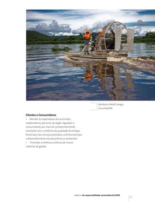 Aerobarco Rede Energia,
                                                                       Corumbá/MS

Clientes e Consumidores
•   Atender às expectativas dos acionistas,
colaboradores, parceiros, do órgão regulador e
consumidores, por meio do comprometimento
constante com a melhoria da qualidade da energia
fornecida e dos serviços prestados, contribuindo para
o desenvolvimento socioeconômico e ambiental.
•   Promover a melhoria contínua de nossos
sistemas de gestão.




                                              relatório de responsabilidade socioambiental 2009
                                                                                                  23
 